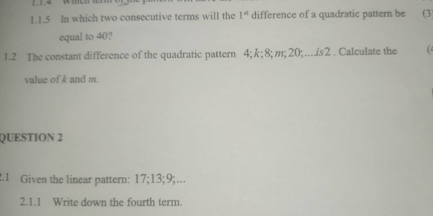 11.4 Wheh W 
1.1.5 In which two consecutive terms will the 1^(st) difference of a quadratic pattern be (3
equal to 40? 
1.2 The constant difference of the quadratic pattern 4; k; 8; m; 20;…..is2 . Calculate the ( 
value of k and m. 
QUESTION 2 
2.1 Given the linear pattern: 17; 13; 9;... 
2.1.1 Write down the fourth term.