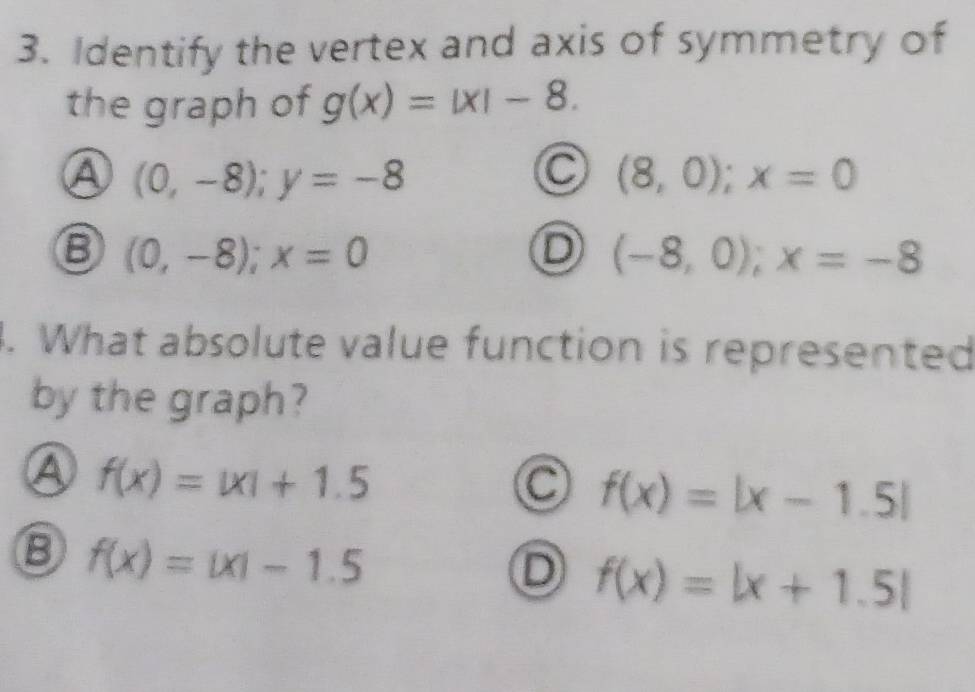 Identify the vertex and axis of symmetry of
the graph of g(x)=|x|-8.
Ⓐ (0,-8); y=-8
(8,0); x=0
⑧ (0,-8); x=0
D (-8,0); x=-8. What absolute value function is represented
by the graph?
④ f(x)=|x|+1.5
C f(x)=|x-1.5|
⑧ f(x)=|x|-1.5
D f(x)=|x+1.5|