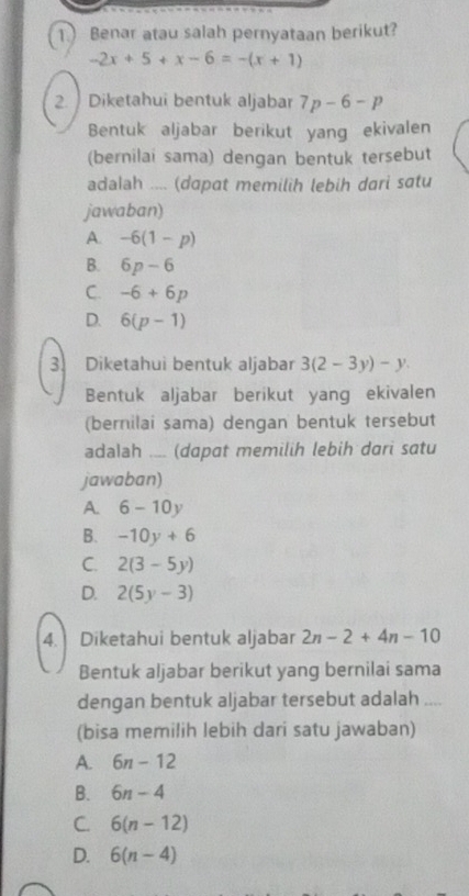 Benar atau salah pernyataan berikut?
-2x+5+x-6=-(x+1)
2. Diketahui bentuk aljabar 7p-6-p
Bentuk aljabar berikut yang ekivalen
(bernilai sama) dengan bentuk tersebut
adalah .... (dɑpat memilih lebih dari satu
jawaban)
A. -6(1-p)
B. 6p-6
C. -6+6p
D. 6(p-1)
3. Diketahui bentuk aljabar 3(2-3y)-y. 
Bentuk aljabar berikut yang ekivalen
(bernilai sama) dengan bentuk tersebut
adalah _(dapat memilih lebih dari satu
jawaban)
A. 6-10y
B. -10y+6
C. 2(3-5y)
D. 2(5y-3)
4. Diketahui bentuk aljabar 2n-2+4n-10
Bentuk aljabar berikut yang bernilai sama
dengan bentuk aljabar tersebut adalah ....
(bisa memilih lebih dari satu jawaban)
A. 6n-12
B. 6n-4
C. 6(n-12)
D. 6(n-4)