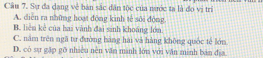 Sự đa dạng về bản sắc dân tộc của nước ta là do vị trí
A. diễn ra những hoạt động kinh tế sôi động.
B. liền kề của hai vành đai sinh khoáng lớn.
C. nằm trên ngã tư đường hàng hải và hàng không quốc tế lớn.
D. có sự gặp gỡ nhiều nền văn minh lớn với văn minh bản địa.