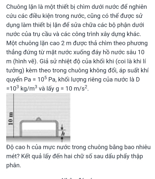 Chuông lặn là một thiết bị chìm dưới nước để nghiên 
cứu các điều kiện trong nước, cũng có thể được sử 
dụng làm thiết bị lặn để sửa chữa các bộ phận dưới 
nước của trụ cầu và các công trình xây dựng khác. 
Một chuông lặn cao 2 m được thả chìm theo phương 
thẳng đứng từ mặt nước xuống đáy hồ nước sâu 10
m (hình vẽ). Giả sử nhiệt độ của khối khi (coi là khi lí 
tưởng) kèm theo trong chuông không đổi, áp suất khí 
quyển Pa=10^5Pa 1, khối lượng riêng của nước là D
=10^3kg/m^3 và lấy g=10m/s^2. 
Độ cao h của mực nước trong chuông bằng bao nhiêu 
mét? Kết quả lấy đến hai chữ số sau dấu phẩy thập 
phân.