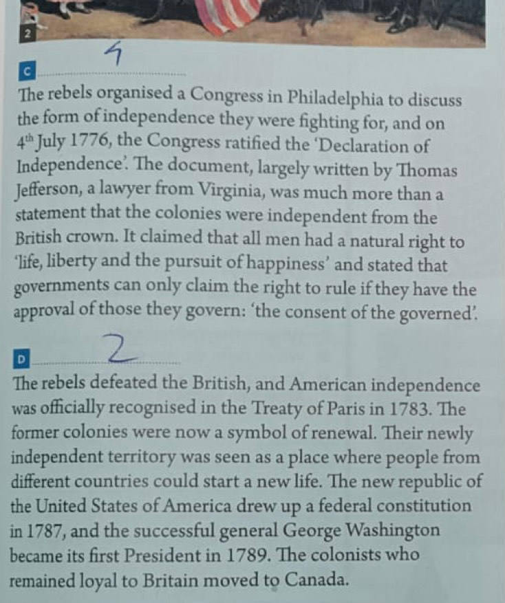 The rebels organised a Congress in Philadelphia to discuss 
the form of independence they were fighting for, and on
4^(th) July 1776, the Congress ratified the ‘Declaration of 
Independence'. The document, largely written by Thomas 
Jefferson, a lawyer from Virginia, was much more than a 
statement that the colonies were independent from the 
British crown. It claimed that all men had a natural right to 
‘life, liberty and the pursuit of happiness’ and stated that 
governments can only claim the right to rule if they have the 
approval of those they govern: ‘the consent of the governed’. 
D 
The rebels defeated the British, and American independence 
was officially recognised in the Treaty of Paris in 1783. The 
former colonies were now a symbol of renewal. Their newly 
independent territory was seen as a place where people from 
different countries could start a new life. The new republic of 
the United States of America drew up a federal constitution 
in 1787, and the successful general George Washington 
became its first President in 1789. The colonists who 
remained loyal to Britain moved to Canada.