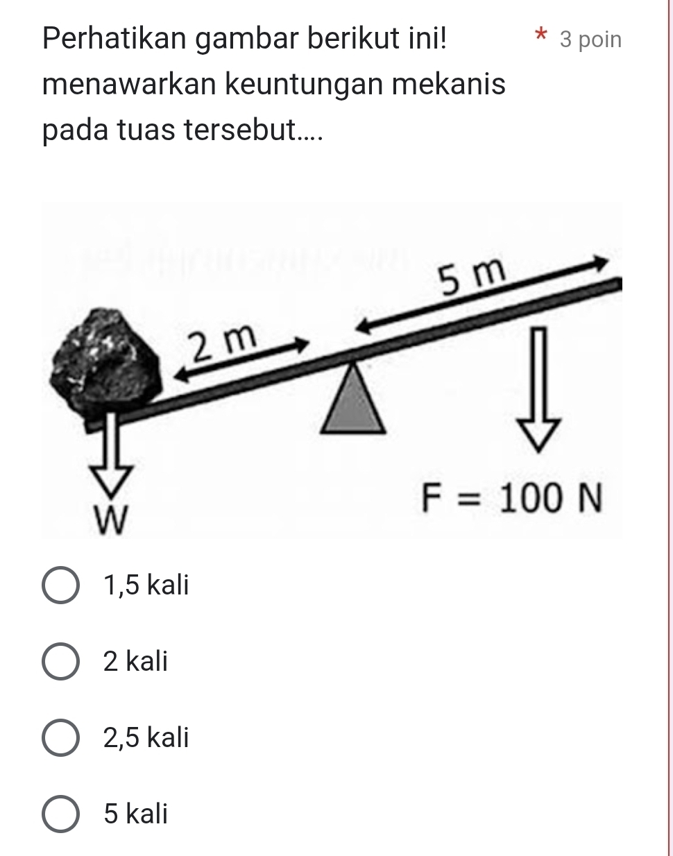 Perhatikan gambar berikut ini! 3 poin
menawarkan keuntungan mekanis
pada tuas tersebut....
5 m
2m
w
F=100N
1,5 kali
2 kali
2,5 kali
5 kali