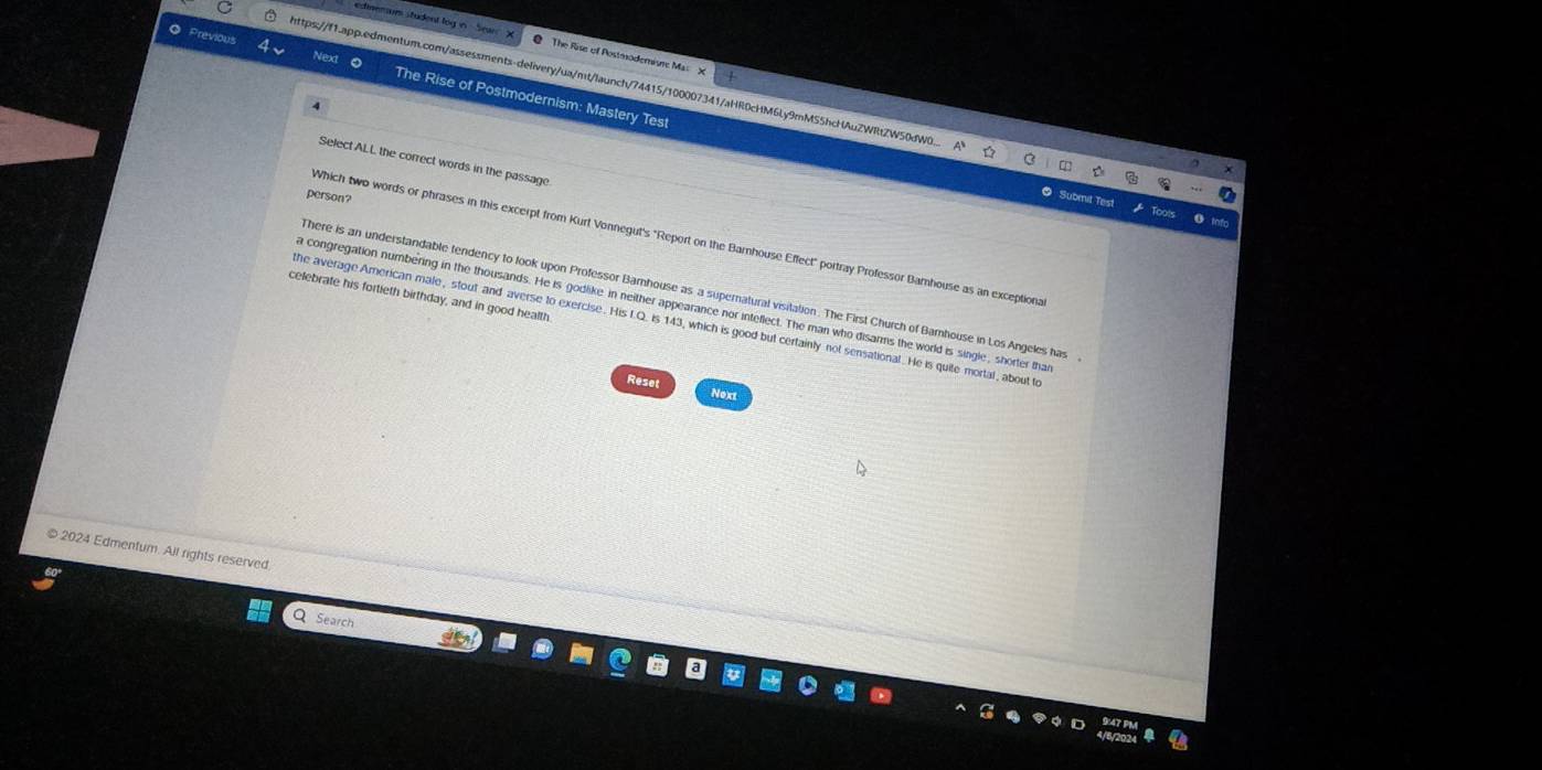 Previou
edimenum student tog in Sewn @ The Rise of Postmoderisre Mas X
https://f1.app.edmentum.com/assessments-delivery/ua/mt/launch/74415/100007341/aHR0cHM6Ly9mMS5hcHAuZWRtZW50dW0.
The Rise of Postmodernism: Mastery Test
Select ALL the correct words in the passage
person?
0 s
Which two words or phrases in this excerpt from Kurt Vonnegut's "Report on the Barnhouse Effect" portray Professor Bamhouse as an exceptiona
here is an understandable tendency to look upon Professor Barnhouse as a supernatural visitation. The First Church of Bamnhouse in Los Angeles has
celebrate his fortieth birthday, and in good health.
a congregation numbering in the thousands. He is godlike in neither appearance nor inteflect. The man who disarms the world is single, shorter that
he average American male, stout and averse to exercise. His f.Q. is 143, which is good but certainly not sensational. He is quite mortal, about to
Reset
Next
2024 Edmentum. Alt rights reserved.
Search