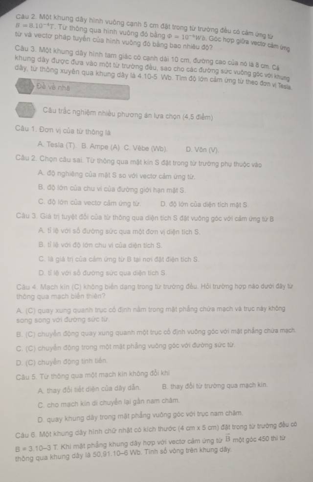 Khung dây hình vuông cạnh 5 cm đặt trong từ trường đều có cảm ứng từ
B=8.10^(-4)T. Từ thông qua hình vuông đó bằng phi =10^(-6) Wb. Góc hợp giữa vectơ cảm ứng
từ và vectơ pháp tuyển của hình vuông đó bằng bao nhiêu độ?
Câu 3. Một khung dây hình tam giác có cạnh dài 10 cm, đường cao của nó là 8 cm. Cả
khung dây được đưa vào một từ trường đều, sao cho các đường sức vuởng góc với khung
dây, từ thông xuyền qua khung dây là 4.10-5 Wb. Tìm độ lớn cảm ứng từ theo đơn vị Tesia
Đề và nhà
Câu trắc nghiệm nhiều phương án lựa chọn (4,5 điểm)
Câu 1. Đơn vị của từ thông là
A. Tesla (T). B. Ampe (A) C. Vēbe (Wb). D. Văn (V).
Câu 2. Chọn câu sai. Từ thông qua mặt kin S đật trong từ trưởng phụ thuộc vào
A. độ nghiêng của mật S so với vectơ cảm ứng từ.
B. độ lớn của chu vi của đường giới hạn mật S.
C. độ lớn của vectơ cảm ứng từ. D. độ lớn của diện tích mặt S.
Câu 3. Giá trị tuyệt đổi của từ thông qua diện tích S đặt vuông góc với cảm ứng từ B
A. tỉ lệ với số đường sức qua một đơn vị diện tích S.
B. tỉ lệ với độ lớn chu vi của diện tích S.
C. là giả trị của cảm ứng từ B tại nơi đặt điện tích S.
D. tỉ lệ với số đường sức qua diện tích S.
Câu 4. Mạch kin (C) không biển dạng trong từ trường đều. Hỏi trường hợp nào dưới đây từ
thông qua mạch biến thiên?
A. (C) quay xung quanh trục có định nằm trong mặt phẳng chứa mạch và trục này không
song song với đường sức từ.
B. (C) chuyển động quay xung quanh một trục cổ định vuông góc với mặt phẳng chứa mạch.
C. (C) chuyển động trong một mặt phẳng vuỡng góc với đường sức từ.
D. (C) chuyển động tinh tiên.
Câu 5. Từ thông qua một mạch kin không đổi khi
A. thay đổi tiết diện của dây dẫn. B. thay đổi từ trường qua mạch kin.
C. cho mạch kin di chuyển lại gần nam châm.
D. quay khung dây trong mặt phẳng vuống góc với trục nam chăm.
Câu 6. Một khung dây hình chữ nhật có kích thước (4 cm x 5 cm) đặt trong từ trưởng đều có
B=3.10-3T Khi mật phẳng khung dây hợp với vectơ cảm ứng từ vector B một góc 450 thì tứ
thông qua khung dây là 50,91.10-6 Wb. Tinh sổ vòng trên khung dây.