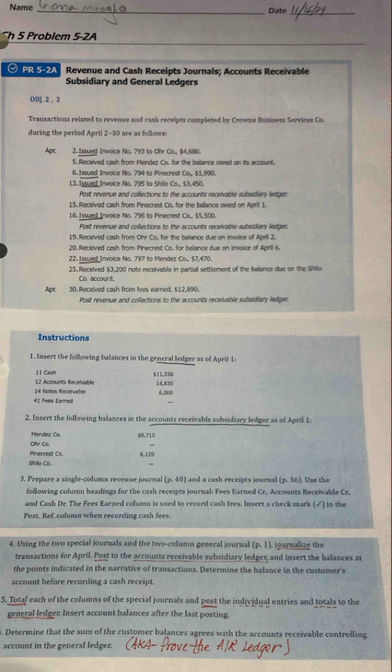 Name _Date_
h 5 Problem 5-2A
ⓥ PR 5-2A Revenue and Cash Receipts Journals; Accounts Receivable
Subsidiary and General Ledgers
OBJ. 2 。 3
Transactions related to revenue and cash receipts completed by Crowne Business Services Co.
during the period April 2-30 are as follows:
Apr. 2. Issued Invoice No. 793 to Ohr Co., $4,680.
5. Received cash from Mendez Co. for the balance owed on its account.
6.Issued Invoice No. 794 to Pinecrest Co., $1,990.
13. Issued Invoice No. 795 to Shilo Co., $3.450.
Post revenue and collections to the accounts receivable subsidiary ledger.
15. Received cash from Pinecrest Co. for the ballance owed on April 1.
16, Issued Invoice No. 796 to Pinecrest Co., $5, 500.
Post revenue and collections to the accounts receivable subsidiary ledger
19. Received cash from Ohr Co, for the balance due on invoice of April 2.
20. Received cash from Pinecrest Co, for balance due on invoice of April 6.
22.Issued Invoice No. 797 to Mendez Co., $7,470.
25.Received $3,200 note receivable in partial settlement of the balance due on the Shilo
Co. account.
Apr. 30. Received cash from fees earned, $12,890.
Post revenue and collections to the accounts receivable subsidiary ledger.
Instructions
1. Insert the following balances in the general ledger as of April 1:
11 Cash $11,350
12 Accounts Rece/vable 14.830
14 Notes Recervable 6,000
41 Fees Earned
2. Insert the following balances in the accounts receivable subsidiary ledger as of April 1:
Mendez Co. $8,710
Ohr Co.
Pinecrest Co. 6,120
Shilo Co.
3. Prepare a single-column revenue journal (p.40) and a cash receipts journal (p.36). Use the
following column headings for the cash receipts journal: Fees Earned Cr. Accounts Receivable Cr.
and Cash Dr. The Fees Earned column is used to record cash fees. Insert a check mark (√) in the
Post. Ref. column when recording cash fees.
4. Using the two special journals and the two-column general journal (p,1) journalize the
transactions for April. Post to the accounts receivable subsidiary ledger, and insert the balances at
the points indicated in the narrative of transactions. Determine the balance in the customer's
account before recording a cash receipt.
5. Total each of the columns of the special journals and post the individual entries and totals to the
general ledger. Insert account balances after the last posting.
. Determine that the sum of the customer balances agrees with the accounts receivable controlling
account in the general ledger.