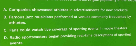 A. Companies showcased athletes in advertisements for new products.
B. Famous jazz musicians performed at venues commonly frequented by
athletes.
C. Fans could watch live coverage of sporting events in movie theaters.
D. Radio sportscasters began providing real-time descriptions of sporting
events.