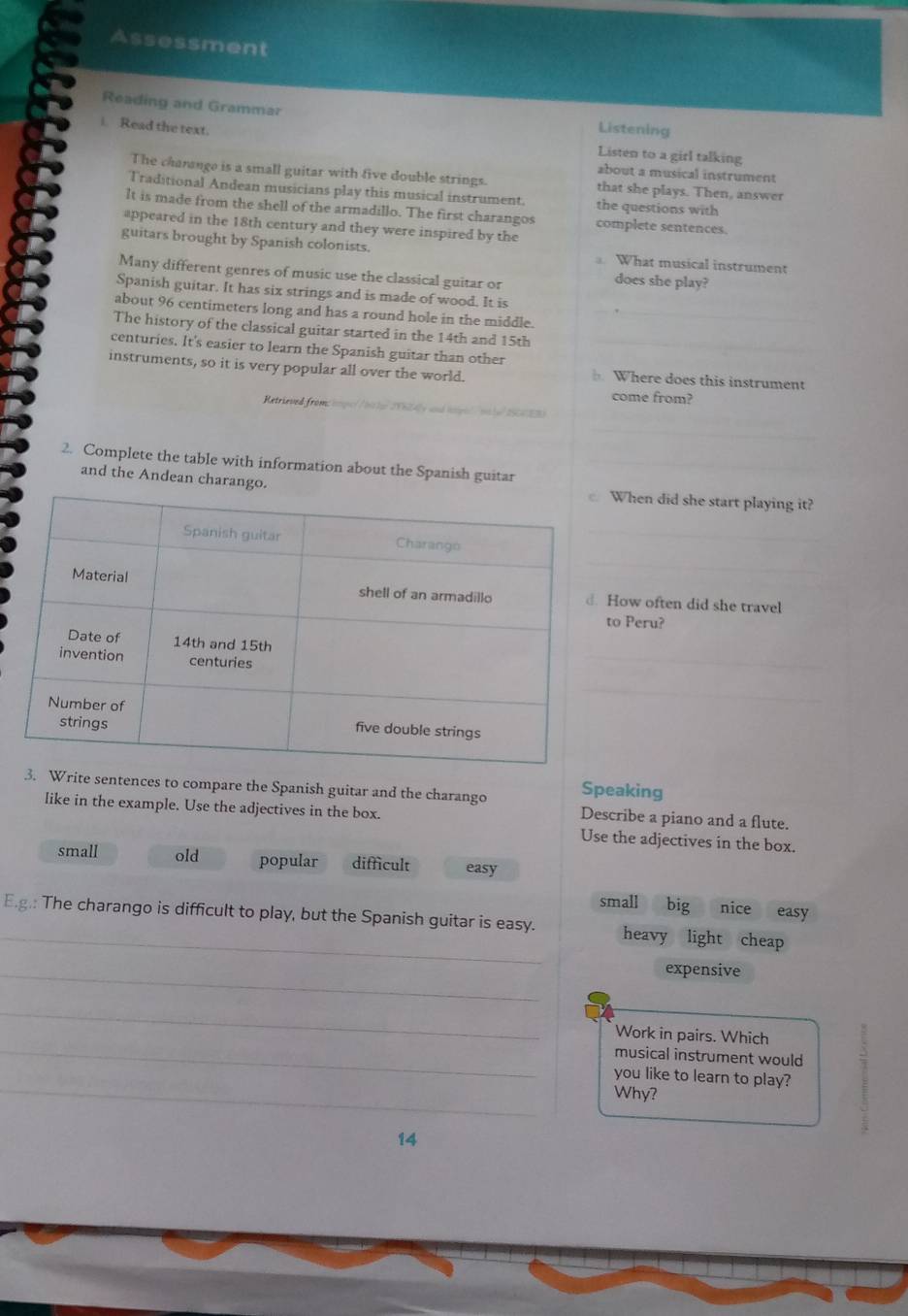Assessment
Reading and Grammar
i. Read the text.
Listening
Listen to a girl talking
about a musical instrument
The chanange is a small guitar with five double strings. that she plays. Then, answer
Traditional Andean musicians play this musical instrument. the questions with
It is made from the shell of the armadillo. The first charangos complete sentences.
appeared in the 18th century and they were inspired by the
guitars brought by Spanish colonists. What musical instrument
Many different genres of music use the classical guitar or
does she play?
Spanish guitar. It has six strings and is made of wood. It is
about 96 centimeters long and has a round hole in the middle.
The history of the classical guitar started in the 14th and 15th
_
centuries. It's easier to learn the Spanish guitar than other
instruments, so it is very popular all over the world. Where does this instrument
Rets
come from?

_
2. Complete the table with information about the Spanish guitar
and the Andean charango.When did she start playing it?
_
_
ow often did she travel
Peru?
_
_
_
_
rite sentences to compare the Spanish guitar and the charango Speaking
Describe a piano and a flute.
like in the example. Use the adjectives in the box. Use the adjectives in the box.
small old popular difficult easy
small big nice easy
E.g.: The charango is difficult to play, but the Spanish guitar is easy. heavy light cheap
_
expensive
_
_
Work in pairs. Which
musical instrument would
_
you like to learn to play?
Why?
14