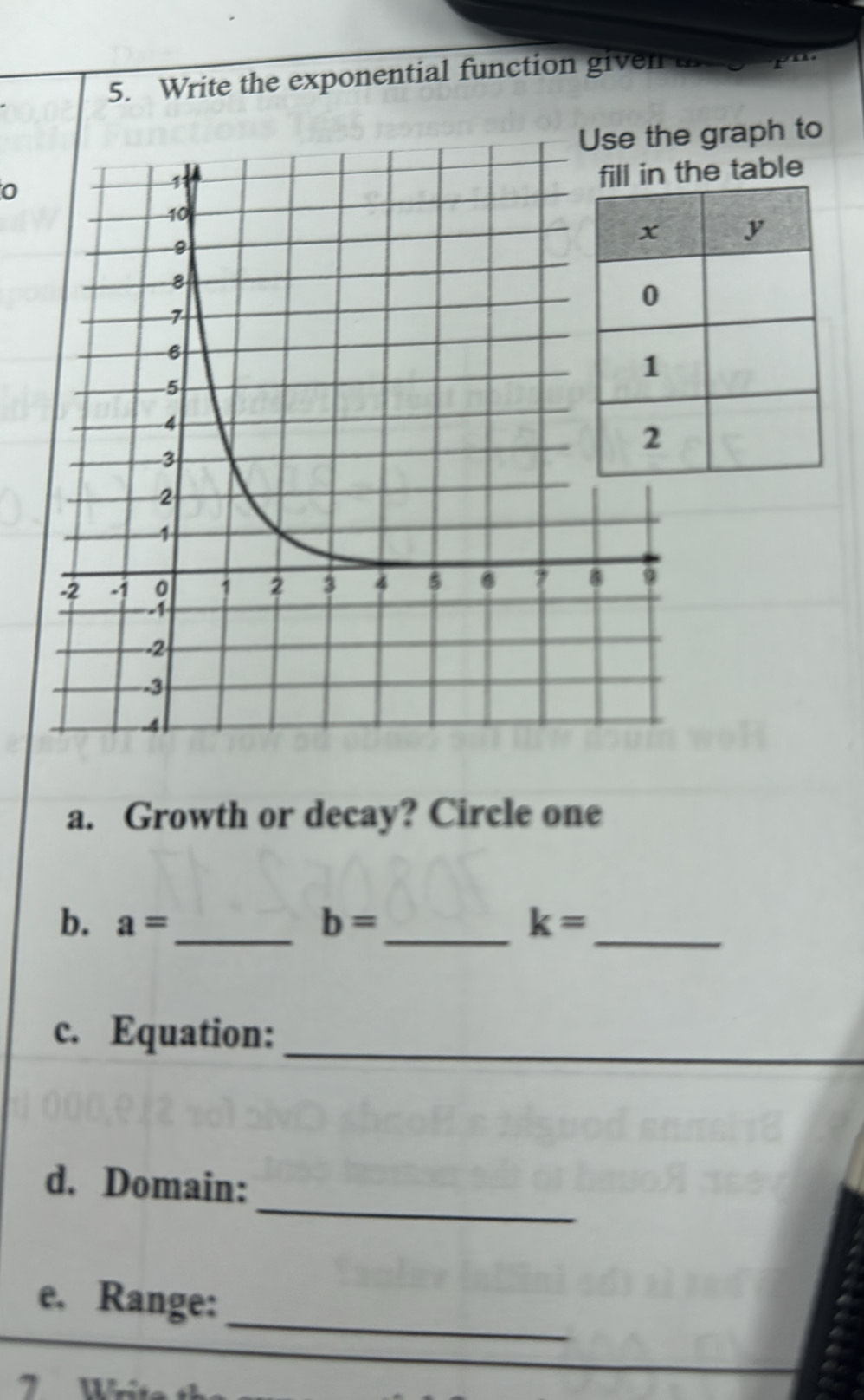 Write the exponential function given a r
graph to 
0 
he table 
a. Growth or decay? Circle one 
b. a= _  b= _ k= _ 
c. Equation:_ 
_ 
d. Domain: 
_ 
e. Range: 
7 Wit