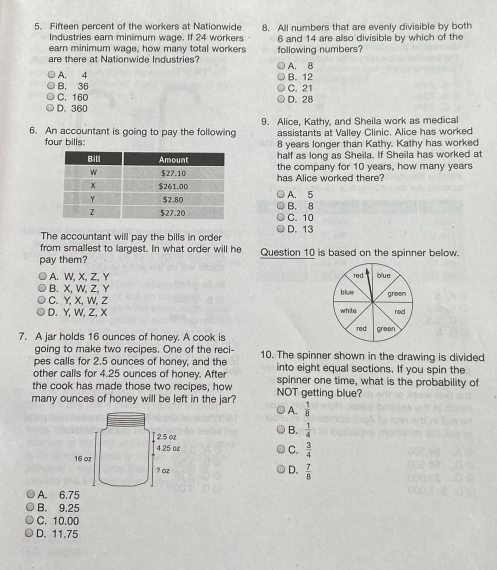 Fifteen percent of the workers at Nationwide 8. All numbers that are evenly divisible by both
Industries ear minimum wage. If 24 workers
earn minimum wage, how many total workers 6 and 14 are also divisible by which of the
are there at Nationwide Industries? following numbers? A. 8
A. 4
B. 36 B. 12 C. 21
C. 160
D. 360 D. 28
6. An accountant is going to pay the following 9. Alice, Kathy, and Sheila work as medical
assistants at Valley Clinic. Alice has worked
four bills: 8 years longer than Kathy. Kathy has worked
half as long as Sheila. If Sheila has worked at
the company for 10 years, how many years
has Alice worked there?
A. 5
B. 8 C. 10
The accountant will pay the bills in order D. 13
from smallest to largest. In what order will he
pay them? Question 10 is based on the spinner below.
A. W, X, Z, Y
B. X, W, Z, Y
C. Y, X, W, Z
D. Y, W, Z, X
7. A jar holds 16 ounces of honey. A cook is 
going to make two recipes. One of the reci- 10. The spinner shown in the drawing is divided
pes calls for 2.5 ounces of honey, and the
other calls for 4.25 ounces of honey. After into eight equal sections. If you spin the
the cook has made those two recipes, how spinner one time, what is the probability of
many ounces of honey will be left in the jar? NOT getting blue?
A.  1/8 
B.  1/4 
C.  3/4 
D.  7/8 
A. 6.75
B. 9.25
C. 10.00
D. 11.75