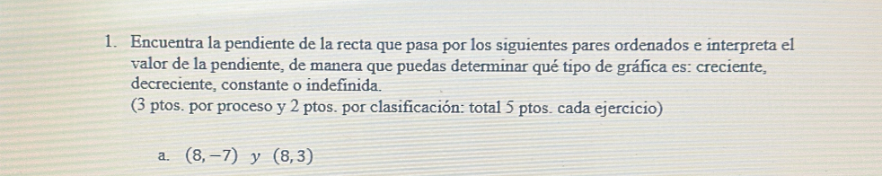 Encuentra la pendiente de la recta que pasa por los siguientes pares ordenados e interpreta el 
valor de la pendiente, de manera que puedas determinar qué tipo de gráfica es: creciente, 
decreciente, constante o indefinida. 
(3 ptos. por proceso y 2 ptos. por clasificación: total 5 ptos. cada ejercicio) 
a. (8,-7) y (8,3)