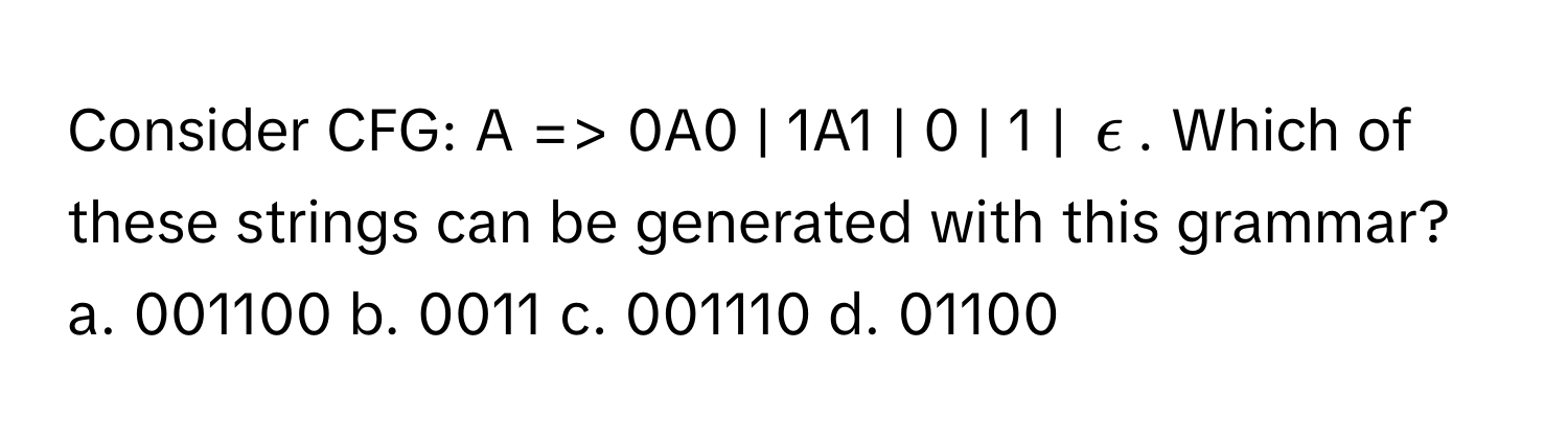 Consider CFG:  A => 0A0 | 1A1 | 0 | 1 | $epsilon$. Which of these strings can be generated with this grammar?

a. 001100  b. 0011  c. 001110  d. 01100