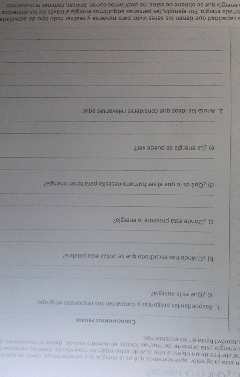 ¿Que e5 la energía 
En esta progresión aprenderemos qué es la energía, sus características, cómo es que o 
ransferirse de un objeto a otro cuando estos están en movimiento. Además, veremos e 
a energía está presente de muchas formas en nuestro mundo, desde el movimiento e 
utomóvil hasta en los ecosistemas. 
Conocimientos previos 
1. Respondan las preguntas y compartan sus respuestas en grupo. 
a) ¿Qué es la energía? 
_ 
_ 
b) ¿Cuándo has escuchado que se utiliza esta palabra? 
_ 
_ 
c) ¿Dónde está presente la energía? 
_ 
_ 
d) ¿Qué es lo que el ser humano necesita para tener energía? 
_ 
_ 
e) ¿La energía se puede ver? 
_ 
_ 
2. Anota las ideas que consideres relevantes aquí: 
_ 
_ 
_ 
_ 
_ 
_ 
a capacidad que tienen los seres vivos para moverse y realizar todo tipo de actividade 
amada energía. Por ejemplo, las personas adquirimos energía a través de los alimentos 
a energía que se obtiene de estos, no podríamos correr, brincar, caminar ni movernos.