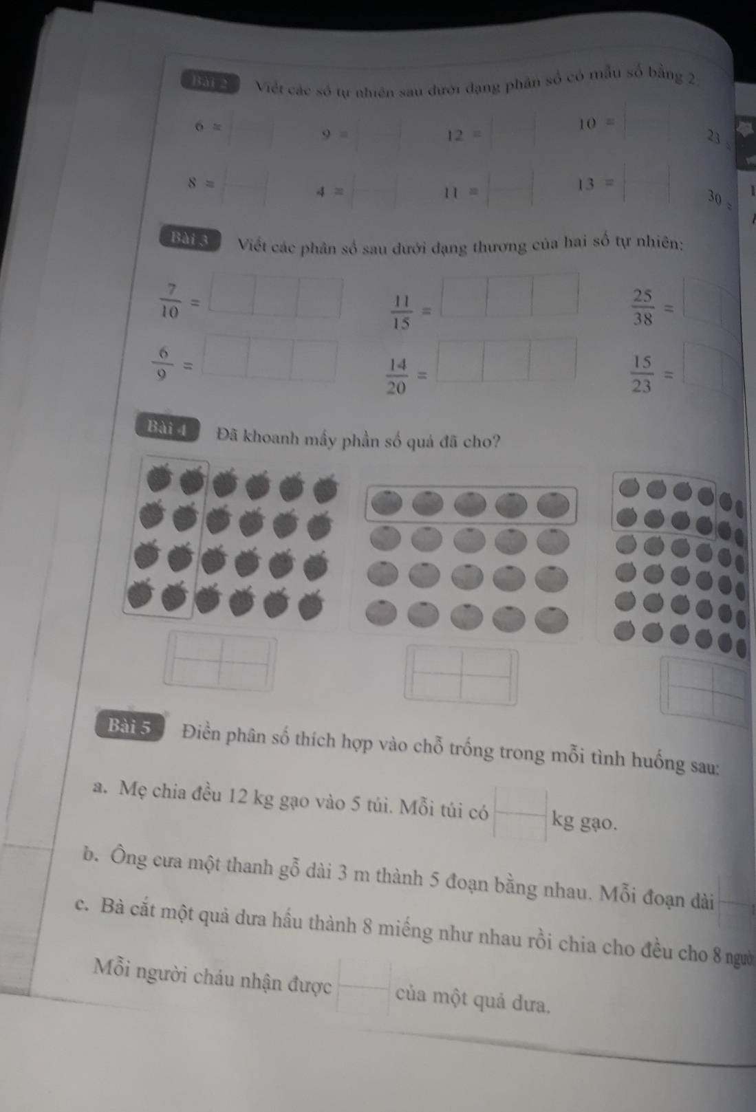 Việt các số tự nhiên sau đưới đạng phân số có mẫu số bằng 2
6=
10=
9=
12=
23.
8=
4=
11=
13=
30 - 
Bài 3 Viết các phân số sau dưới đạng thương của hai số tự nhiên:
 7/10 =
 11/15 =
 25/38 =
 6/9 =
 14/20 =
 15/23 =
Bài 4 Đã khoanh mầy phần số quả đã cho? 
Bài 5 Điền phân số thích hợp vào chỗ trống trong mỗi tình huống sau: 
a. Mẹ chia đều 12 kg gạo vào 5 túi. Mỗi túi có kg gạo. 
b. Ông cưa một thanh gỗ dài 3 m thành 5 đoạn bằng nhau. Mỗi đoạn dài 
c. Bà cắt một quả dưa hấu thành 8 miếng như nhau rồi chia cho đều cho 8 người 
Mỗi người cháu nhận được của một quả dưa.