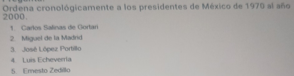 Ordena cronológicamente a los presidentes de México de 1970 al año
2000. 
1. Carlos Salinas de Gortari 
2. Miguel de la Madrid 
3. José López Portillo 
4. Luis Echeverría 
5. Ernesto Zedillo