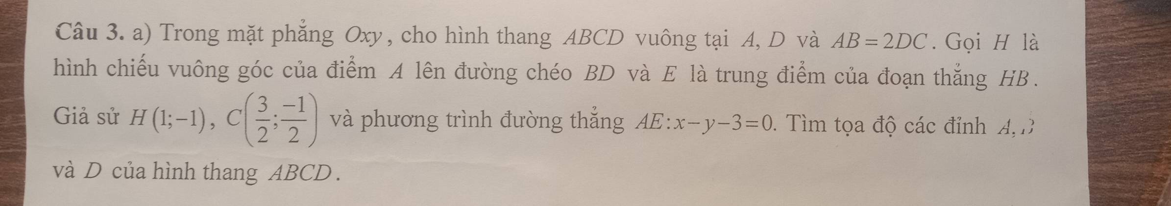 Trong mặt phẳng Oxy, cho hình thang ABCD vuông tại A, D và AB=2DC. Gọi H là 
hình chiếu vuông góc của điểm A lên đường chéo BD và E là trung điểm của đoạn thắng HB. 
Giả sử H(1;-1), C( 3/2 ; (-1)/2 ) và phương trình đường thắng AE:x-y-3=0 1. Tìm tọa độ các đỉnh A D
và D của hình thang ABCD.