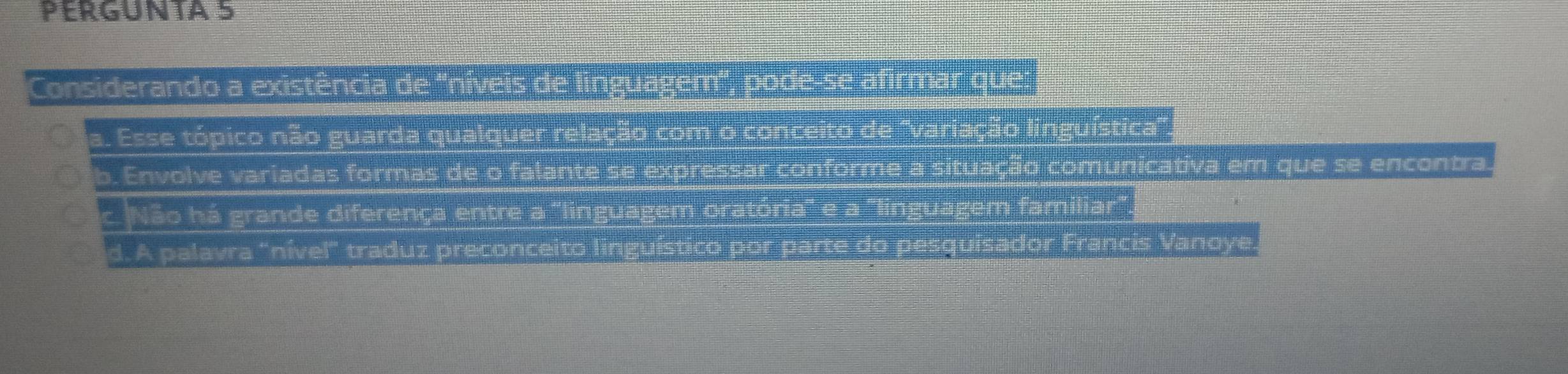 PERGUNTA 5
Considerando a existência de ''níveis de linguagem'', pode-se afirmar que:
a. Esse tópico não guarda qualquer relação com o conceito de ''variação linguística'
b. Envolve variadas formas de o falante se expressar conforme a situação comunicativa em que se encontra.
c Não há grande diferença entre a "linguagem oratória" e a "linguagem familiar".
d. A palavra "nível" traduz preconceito linguístico por parte do pesquisador Francis Vanoye.