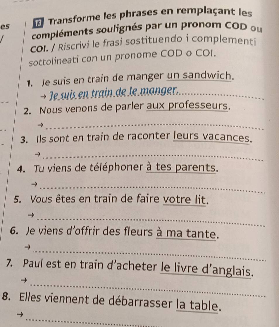 es Transforme les phrases en remplaçant les 
compléments soulignés par un pronom COD ou 
col. / Riscrivi le frasi sostituendo i complementi 
sottolineati con un pronome COD o COI. 
1. Je suis en train de manger un sandwich. 
→ le suis en train de le manger._ 
2. Nous venons de parler aux professeurs. 
_ 
3. Ils sont en train de raconter leurs vacances. 
_→ 
4. Tu viens de téléphoner à tes parents. 
_ 
_ 
5. Vous êtes en train de faire votre lit. 
_ 
6. Je viens d’offrir des fleurs à ma tante. 
_ 
_ 
7. Paul est en train d’acheter le livre d’anglais. 
_ 

8. Elles viennent de débarrasser la table. 
_