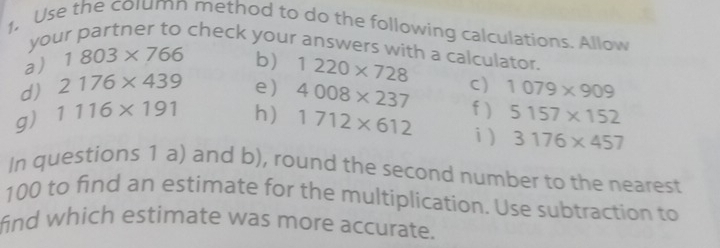 1, Use the column method to do the following calculations. Allow 
your partner to check your answers with a calculator. 
a) 1803* 766 b) 1220* 728
d) 2176* 439 e) 4008* 237 C) 1079* 909
f ) 5157* 152
g) 1116* 191 h) 1712* 612 i ) 3176* 457
In questions 1 a) and b), round the second number to the nearest
100 to find an estimate for the multiplication. Use subtraction to 
find which estimate was more accurate.