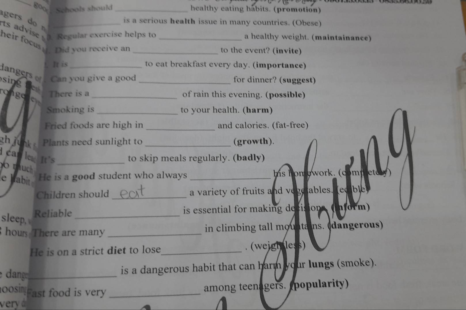 Schools should _healthy eating habits. (promotion) 
gers do n 
is a serious health issue in many countries. (Obese) 
rts advise . Regular exercise helps to _a healthy weight. (maintainance) 
heir focusy. Did you receive an_ 
to the event? (invite) 
!. It is to eat breakfast every day. (importance) 
da Can you give a good _for dinner? (suggest) 
sing 
rongeThere is a _of rain this evening. (possible) 
Smoking is _to your health. (harm) 
Fried foods are high in _and calories. (fat-free) 
gh junk Plants need sunlight to _(growth). 
car leIt’s_ 
to skip meals regularly. (badly) 
/ 
tch 
e habitHe is a good student who always _his homework. (competery) 
Children should _a variety of fruits and vegetables. (ec ble 
Reliable _is essential for making decisions, (inform) 
sleep, 
hours There are many _in climbing tall mountains. (dangerous) 
He is on a strict diet to lose_ . (weigl less) 
ang_ 
is a dangerous habit that can harm your lungs (smoke). 
oosing Fast food is very_ 
among teenagers. (popularity) 
very d