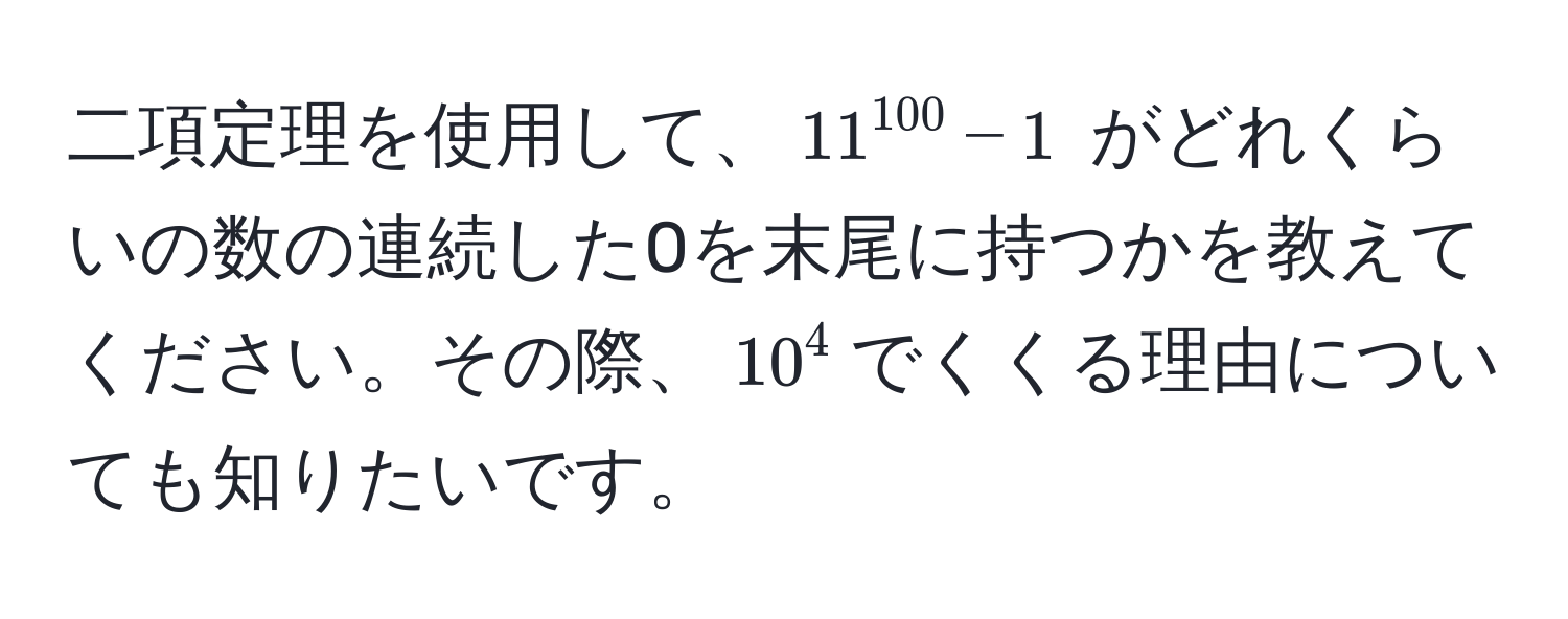 二項定理を使用して、$11^(100) - 1$ がどれくらいの数の連続した0を末尾に持つかを教えてください。その際、$10^4$でくくる理由についても知りたいです。