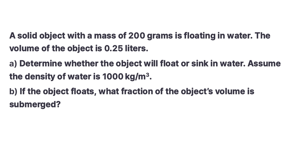 A solid object with a mass of 200 grams is floating in water. The 
volume of the object is 0.25 liters. 
a) Determine whether the object will float or sink in water. Assume 
the density of water is 1000kg/m^3. 
b) If the object floats, what fraction of the object's volume is 
submerged?