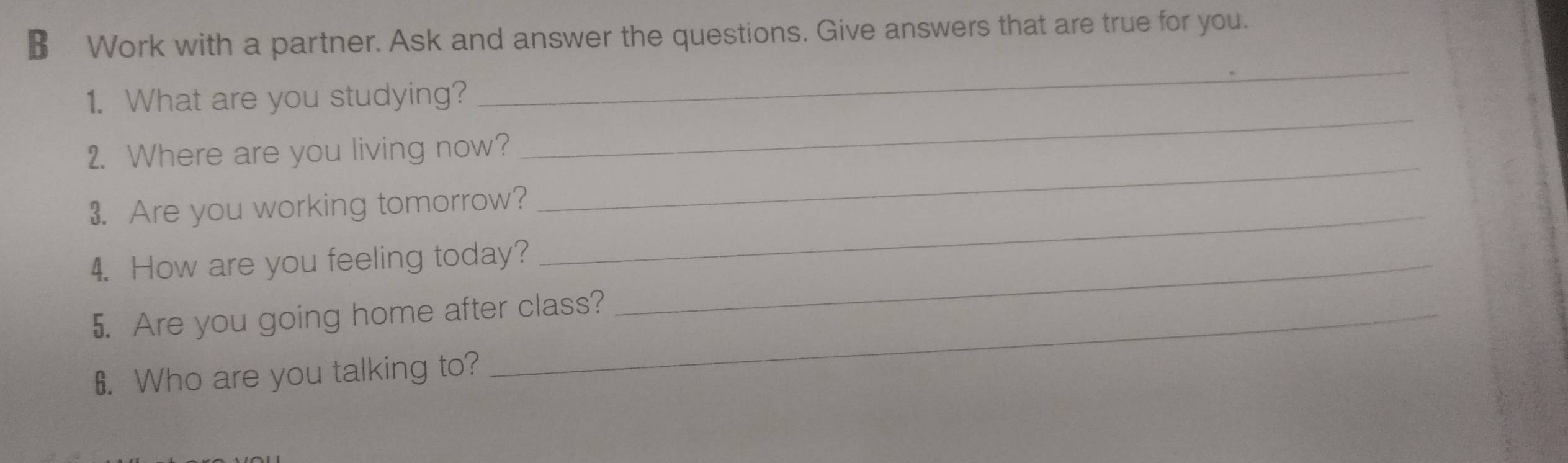 € Work with a partner. Ask and answer the questions. Give answers that are true for you. 
1. What are you studying? 
_ 
2. Where are you living now? 
_ 
_ 
3. Are you working tomorrow? 
_ 
4. How are you feeling today?_ 
5. Are you going home after class? 
6. Who are you talking to?