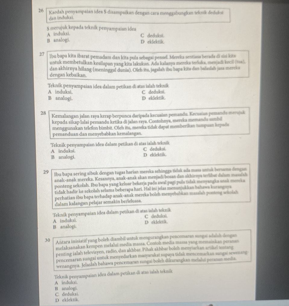 Kaedah penyampaian idea S disampaikan dengan cara menggabungkan teknik deduksi
dan induksi.
S merujuk kepada teknik penyampaian idea
A induksi. C deduksi.
B analogi. D eklektik.
27 Ibu bapa kita ibarat pemadam dan kita pula sebagai pensel. Mereka sentiasa berada di sisi kita
untuk membetulkan kesilapan yang kita lakukan. Ada kalanya mereka terluka, menjadi kecil (tua),
dan akhirnya hilang (meninggal dunia). Oleh itu, jagalah ibu bapa kitta dan balaslah jusa mereka
dengan kebaikan.
Teknik penyampaian idea dalam petikan di atas ialah teknik
A induksi. C deduksi.
B analogi. D ellelafk.
28 Kemalangan jalan raya kerap berpunca daripada kecusian pemandu. Kecuiaa pemandu merujuk
kepada sikap lalai pemandu ketika di jalan raya. Contohnya, mereka memandu sumbil
menggunakan telefon bimbit. Oleh itu, mereka tidak dapat memberikan tampuan kepada
pemanduan dan menyebabkan kemalangan.
Teknik penyampaian idea dalam petikan di atas ialah teknik
A induksi. C deduksi.
B analogi. D eklektik.
29 Ibu bapa sering sibuk dengan tugas harian mereka schingga tidak ada masa antuis bersama dengan
anak-anak mereka. Kesannya, anak-anak akan menjadi bosan dan akžinya aribut daiam masaiah
ponteng sekolah. Ibu bapa yang keluar bekerja pada awal pagi pula tadak amyangka anak mereka
tidak hadir ke sekolah selama beberapa hari. Hal ini jelas menunjukian humwa kurangnya
perhatian ibu bapa terhadap anak-anak mereka bolch menyebabkan muain pontng sekoian
dalam kalangan pelajar semakin berleluasa.
Teknik penyampaian idea dalam petikan di atas ialah teknik
A induksi. C deduksi.
B analogi. D cklektik.
30 Antara inisiatif yang boleh diambil untuk mengurangkan penoemaran sungai adalai dengan
melaksanakan kempen melalui media massa. Contoh media massa yang mrmainian peranan
penting ialah televisyen, radio, dan akhbar. Pihak akhbar bolch memyarkan artikel tentang
pencemaran sungai untuk menyedarkan masyarakat supaya tidak mencemarkan sungai sewenang-
wenangnya. Jelaslah bahawa pencemaran sungai boleh dikurangkan meialuái peranan media.
Teknik penyampaian idea dalam petikan di atas ialah teknik
A induksi.
B analogi.
C. deduksi.
D eklektik.