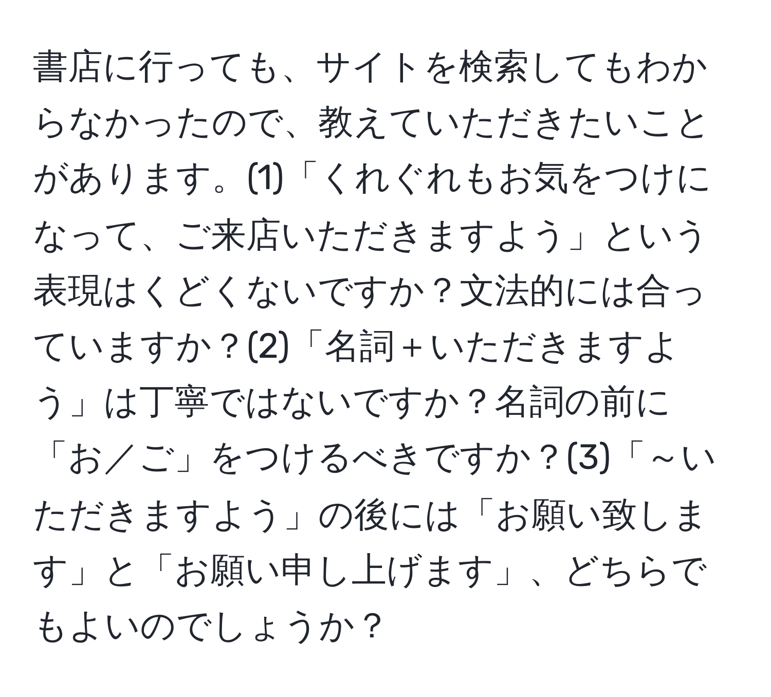 書店に行っても、サイトを検索してもわからなかったので、教えていただきたいことがあります。(1)「くれぐれもお気をつけになって、ご来店いただきますよう」という表現はくどくないですか？文法的には合っていますか？(2)「名詞＋いただきますよう」は丁寧ではないですか？名詞の前に「お／ご」をつけるべきですか？(3)「～いただきますよう」の後には「お願い致します」と「お願い申し上げます」、どちらでもよいのでしょうか？