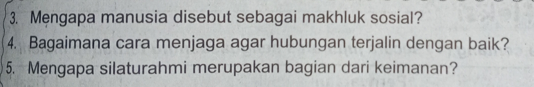 Mengapa manusia disebut sebagai makhluk sosial? 
4. Bagaimana cara menjaga agar hubungan terjalin dengan baik? 
5. Mengapa silaturahmi merupakan bagian dari keimanan?