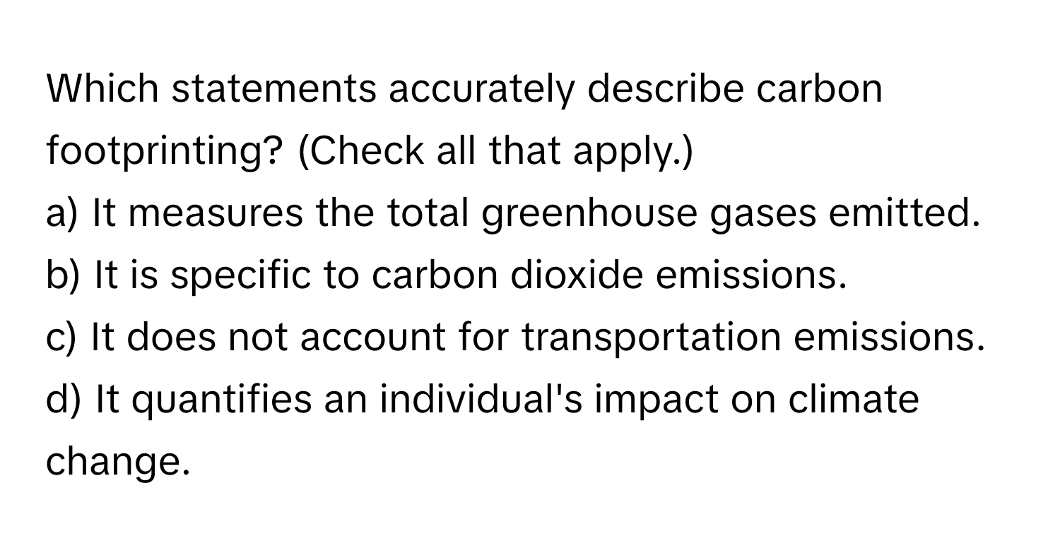 Which statements accurately describe carbon footprinting? (Check all that apply.)

a) It measures the total greenhouse gases emitted. 
b) It is specific to carbon dioxide emissions. 
c) It does not account for transportation emissions. 
d) It quantifies an individual's impact on climate change.