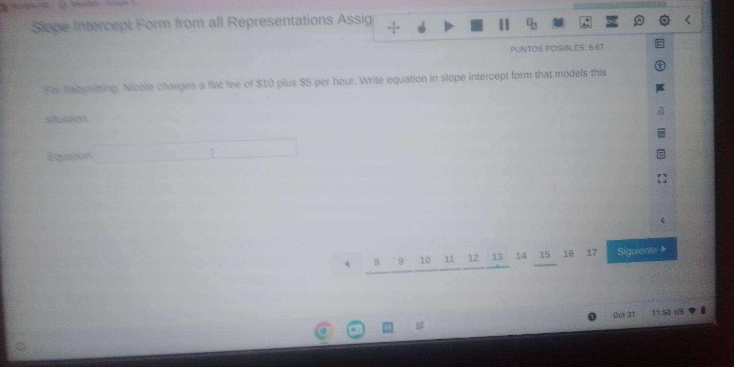 Slope Intercept Form from all Representations Assig 
PUNTOS POSIBLES: 6.67 
For babysiting, Nicole charges a flat fee of $10 plus $5 per hour. Write equation in slope intercept form that models this 
situation 
Equation
4 8 9 10 11 12 13 14 15 16 17 Siguiente 
Oct 31 11:50 US i