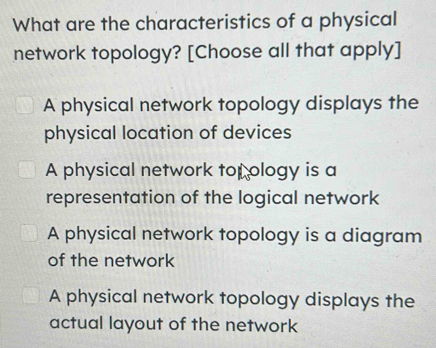 What are the characteristics of a physical
network topology? [Choose all that apply]
A physical network topology displays the
physical location of devices
A physical network top ology is a
representation of the logical network
A physical network topology is a diagram
of the network
A physical network topology displays the
actual layout of the network