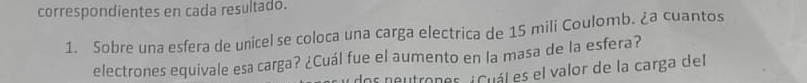 correspondientes en cada resultado. 
1. Sobre una esfera de unicel se coloca una carga electrica de 15 mili Coulomb. ¿a cuantos 
electrones equivale esa carga? ¿Cuál fue el aumento en la masa de la esfera? 
los neutrones. ¿Cuál es el valor de la carga del