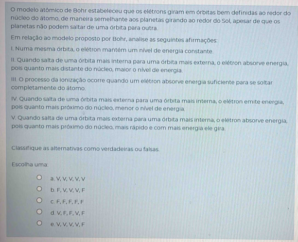 modelo atômico de Bohr estabeleceu que os elétrons giram em órbitas bem definidas ao redor do
núcleo do átomo, de maneira semelhante aos planetas girando ao redor do Sol, apesar de que os
planetas não podem saltar de uma órbita para outra.
Em relação ao modelo proposto por Bohr, analise as seguintes afirmações:
I. Numa mesma órbita, o elétron mantém um nível de energia constante.
II. Quando salta de uma órbita mais interna para uma órbita mais externa, o elétron absorve energia,
pois quanto mais distante do núcleo, maior o nível de energia.
III. O processo da ionização ocorre quando um elétron absorve energia suficiente para se soltar
completamente do átomo.
IV. Quando salta de uma órbita mais externa para uma órbita mais interna, o elétron emite energia,
pois quanto mais próximo do núcleo, menor o nível de energia.
V. Quando salta de uma órbita mais externa para uma órbita mais interna, o elétron absorve energia,
pois quanto mais próximo do núcleo, mais rápido e com mais energia ele gira
Classifique as alternativas como verdadeiras ou falsas.
Escolha uma:
a. V, V, V, V, V
b. F, V, V, V, F
c. F, F, F, F, F
d. V, F, F, V, F
e. V, V, V, V, F