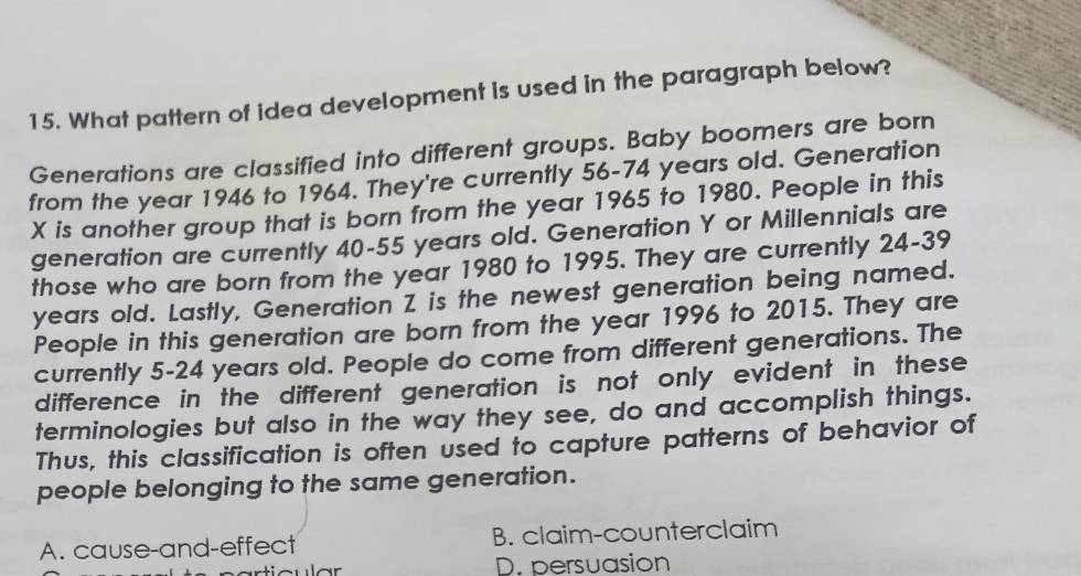 What pattern of idea development is used in the paragraph below?
Generations are classified into different groups. Baby boomers are born
from the year 1946 to 1964. They're currently 56-74 years old. Generation
X is another group that is born from the year 1965 to 1980. People in this
generation are currently 40-55 years old. Generation Y or Millennials are
those who are born from the year 1980 to 1995. They are currently 24-39
years old. Lastly, Generation Z is the newest generation being named.
People in this generation are born from the year 1996 to 2015. They are
currently 5-24 years old. People do come from different generations. The
difference in the different generation is not only evident in these 
terminologies but also in the way they see, do and accomplish things.
Thus, this classification is often used to capture patterns of behavior of
people belonging to the same generation.
A. cause-and-effect B. claim-counterclaim
D. persuasion