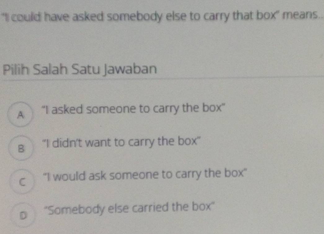 "I could have asked somebody else to carry that box" means..
Pilih Salah Satu Jawaban
A “I asked someone to carry the box”
g“I didn't want to carry the box”
c “I would ask someone to carry the box”
€ “Somebody else carried the box”