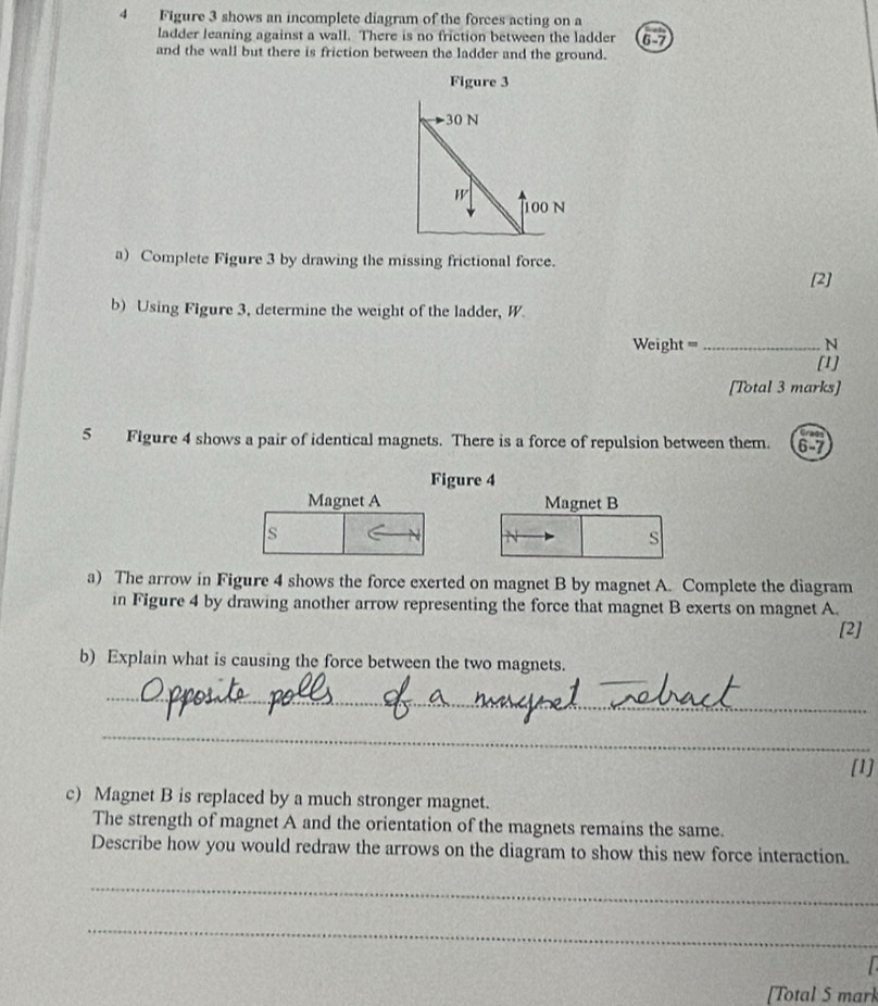 Figure 3 shows an incomplete diagram of the forces acting on a
ladder leaning against a wall. There is no friction between the ladder 6-7
and the wall but there is friction between the ladder and the ground.
a) Complete Figure 3 by drawing the missing frictional force.
[2]
b) Using Figure 3, determine the weight of the ladder, W
Weight = _N
[1]
[Total 3 marks]
5 Figure 4 shows a pair of identical magnets. There is a force of repulsion between them. 6-7
Figure 4
Magnet A Magnet B
s
s
a) The arrow in Figure 4 shows the force exerted on magnet B by magnet A. Complete the diagram
in Figure 4 by drawing another arrow representing the force that magnet B exerts on magnet A.
[2]
b) Explain what is causing the force between the two magnets.
_
_
[1]
c) Magnet B is replaced by a much stronger magnet.
The strength of magnet A and the orientation of the magnets remains the same.
Describe how you would redraw the arrows on the diagram to show this new force interaction.
_
_
[Total 5 mark