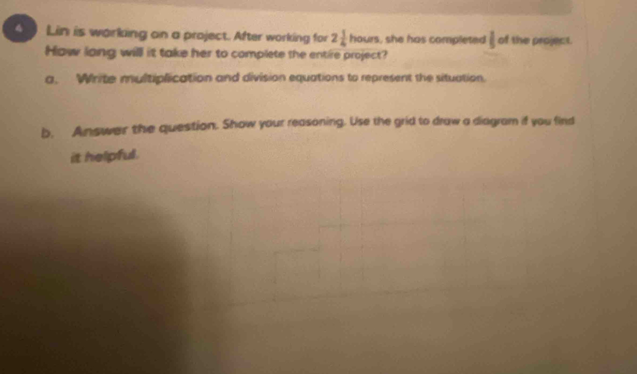 Lin is working on a project. After working for 2 1/4 hours , she has completed  1/5  of the project. 
How long willl it take her to complete the entire project? 
a. Write multiplication and division equations to represent the situation. 
b. Answer the question. Show your reasoning. Use the grid to draw a diagram if you find 
it helpful.