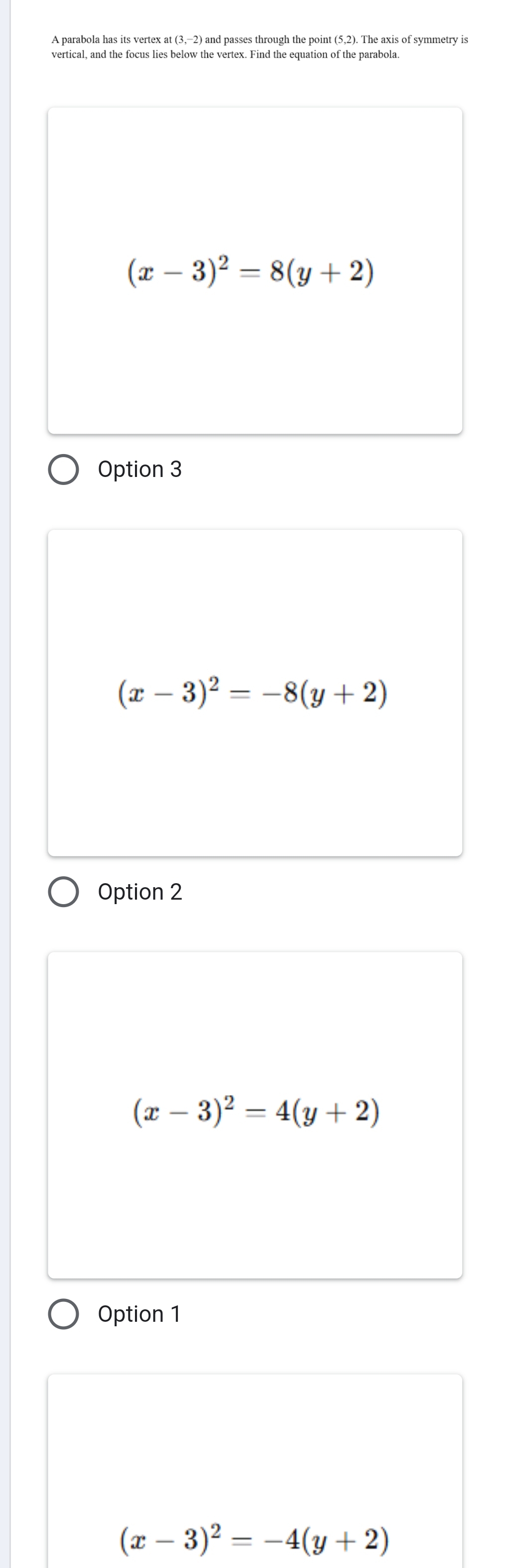 A parabola has its vertex at (3,−2) and passes through the point (5,2). The axis of symmetry is
vertical, and the focus lies below the vertex. Find the equation of the parabola.
(x-3)^2=8(y+2)
Option 3
(x-3)^2=-8(y+2)
Option 2
(x-3)^2=4(y+2)
Option 1
(x-3)^2=-4(y+2)