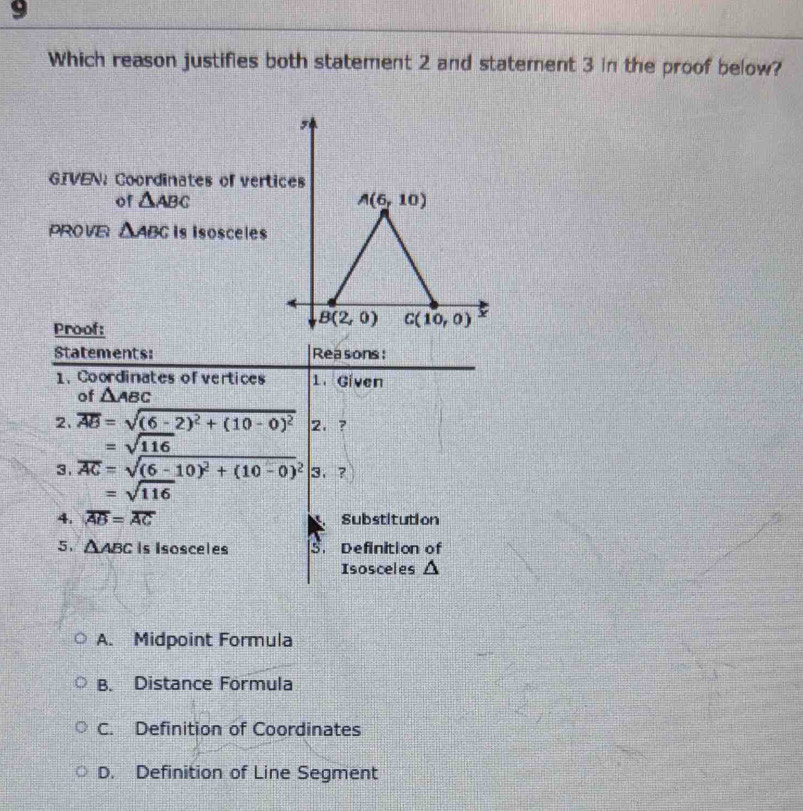 Which reason justifies both statement 2 and statement 3 in the proof below?
,
GIVEN: Coordinates of vertices
of △ ABC A(6,10)
PRO VE △ ABC is isoscele$
Proof:
B(2,0) C(10,0)
Statements: Reasons:
1. Coordinates of vertices 1. Given
of △ ABC
2. overline AB=sqrt((6-2)^2)+(10-0)^2 2. ?
=sqrt(116)
3. overline AC=sqrt((6-10)^2)+(10-0)^2 |3,
=sqrt(116)
4. overline AB=overline AC Substitution
5. △ ABC Is Isosceles S. Definition of
Isosceles △
A. Midpoint Formula
B. Distance Formula
C. Definition of Coordinates
D. Definition of Line Segment