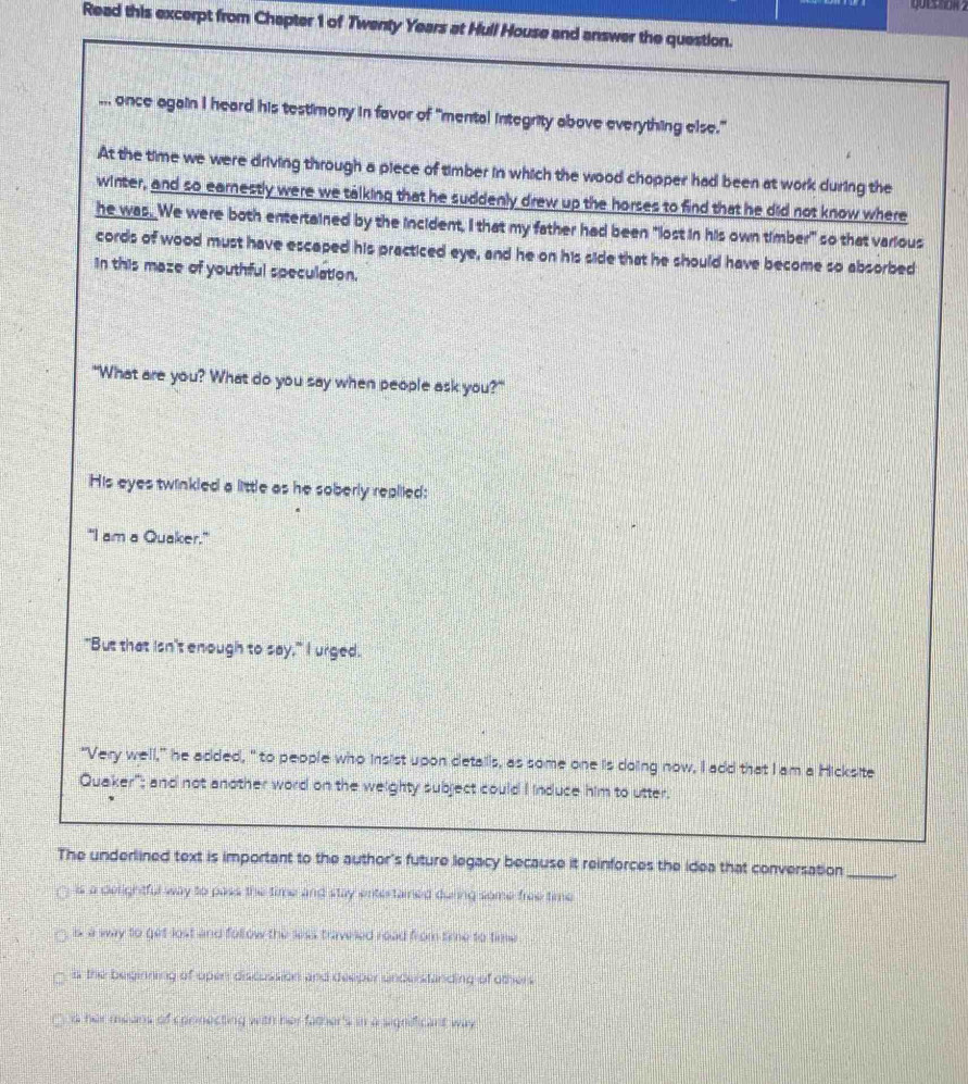 Read this excerpt from Chapter 1 of Twenty Years at Hull House and answer the question.
... once again I heard his testimony in favor of "mental integrity above everything else."
At the time we were driving through a piece of timber in which the wood chopper had been at work during the
winter, and so earnestly were we talking that he suddenly drew up the horses to find that he did not know where
he was. We were both entertained by the incident, I that my father had been "lost in his own timber" so that various
cords of wood must have escaped his practiced eye, and he on his side that he should have become so absorbed
in this maze of youthful speculation.
"What are you? What do you say when people ask you?"
His eyes twinkled a little as he soberly repiiied:
"I am a Quaker."
"But that isn't enough to say," I urged.
"Very well," he added, " to people who insist upon details, as some one is doing now, I add that I am a Hicksite
Quaker"; and not another word on the weighty subject could I induce him to utter.
The underlined text is important to the author's future legacy because it reinforces the idea that conversation_
is a delightful way to pass the time and stay entertained during some free time
is a way to get lost and follow the less traveled road from time to time
is the beginning of oper discussion and deeper understanding of others
is her means of corinecting with her famer's in a significant way