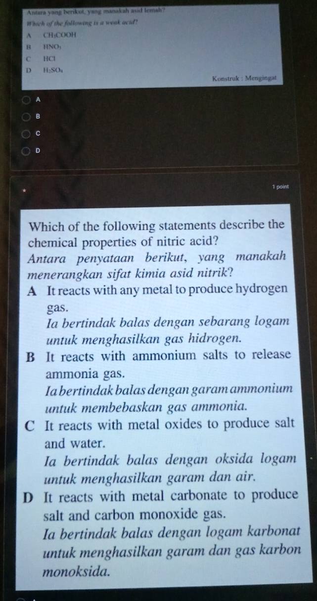 Antara yang berikut, yang manakah asid temah?
Which of the following is a weak acid?
A CH_3COOH
B HNO_3
C HCI
D H_2SO_4
Konstruk : Mengingat
A
B
c
D
1 point
Which of the following statements describe the
chemical properties of nitric acid?
Antara penyataan berikut, yang manakah
menerangkan sifat kimia asid nitrik?
A It reacts with any metal to produce hydrogen
gas.
Ia bertindak balas dengan sebarang logam
untuk menghasilkan gas hidrogen.
B It reacts with ammonium salts to release
ammonia gas.
Ia bertindak balas dengan garam ammonium
untuk membebaskan gas ammonia.
C It reacts with metal oxides to produce salt
and water.
Ia bertindak balas dengan oksida logam
untuk menghasilkan garam dan air.
D It reacts with metal carbonate to produce
salt and carbon monoxide gas.
Ia bertindak balas dengan logam karbonat
untuk menghasilkan garam dan gas karbon
monoksida.