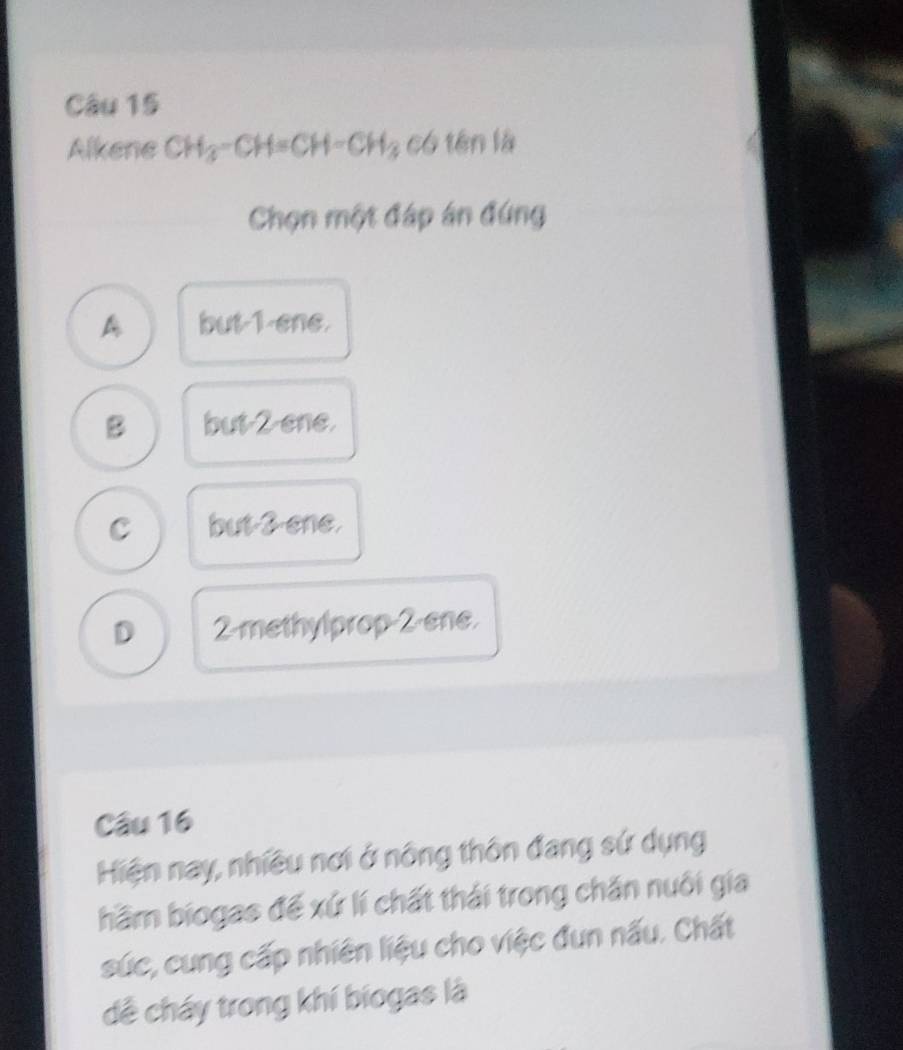 Alkene CH_3-CH=CH-CH_3 có tên là
Chọn một đáp án đứng
A but-1 ene.
B but-2 ene
C but-2 ene
D 2 -methylprop -2 -ene.
Câu 16
Hiện nay, nhiều nơi ở nông thôn đang sứ dụng
hầm biogas đế xứ lí chất thái trong chăn nuôi gia
súc, cung cấp nhiên liệu cho việc đun nấu. Chất
dề cháy trong khí biogas là