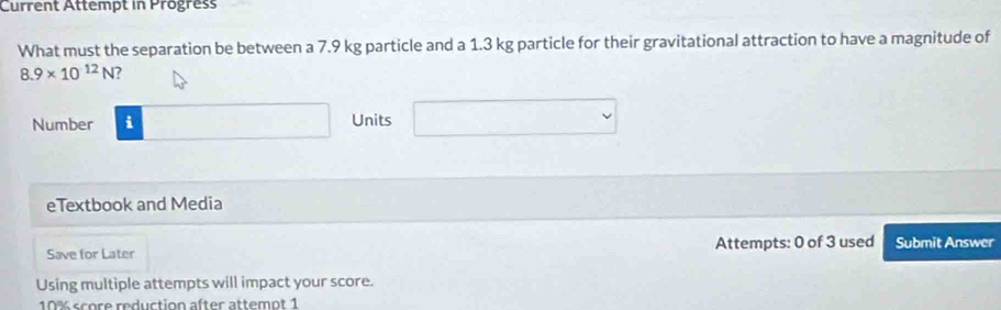 Current Attempt in Progress 
What must the separation be between a 7.9 kg particle and a 1.3 kg particle for their gravitational attraction to have a magnitude of
8.9* 10^(12)N
Number i Units x_□ □  v 
eTextbook and Media 
Save for Later Attempts: 0 of 3 used Submit Answer 
Using multiple attempts will impact your score.
10% score reduction after attemot 1