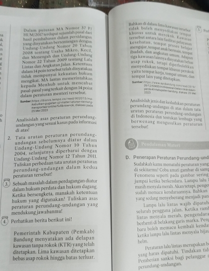 Bahkan di dabem lima kawasın sersehst  Perl
Dalam putusan MA Nomor 37 p ridak boleh menyediakan tempat
là HU  M 2017 terdapæ sejumlah pasal dar khusus untuk merokok. Kawssan D
k hassl pembahasan dalam persidangar tersebut antara lan fasilitas pelay amans
vang dinyatakan bertentangan dengan kesehatan, tempat proses belajst
n  Undang-Undang Nomor 20 Tahur
merigajar, tempot anak be rmain , tempat
2008 tentang Usaha Mikro, Kecil
ibadah, dan argkutan umum. Adagan
dan enengah dan  Undang  Undang
riga kawasan lainnya dinyatakan behas
Nomor 22 Tahun 2009 tenting Lahu
Lintas dan Angkutan Jalan. Ketentuan
asap rokok, tetapi diperboleh k 
dalam 14 poin tersebut telah dinyatakan
menyediakan tempat khusus geroloo 
tidak mempunyai kekuatan hukum
vaštu tempat kerja, tempat umum, das
mengikat. MA lantas memerintahkan
tempat lain yang ditetankan.
kepada Menhub untuk mencabu Sumber:https. We ww ls lasdang comwesd 2 ä n t
pasal-pasal yang terkait dengan 14 poin
pardenknin topet en bandung, d e ses 15 the DIWT 2V604 1/0Wn hinea an-ewha  ma cle to te
dalam peraturan menteri tersebut.
20dm
Samber:Ettps àisn/s,temãα εo/read/902075/ms-
kansikan-gugaten-d!-mater/- etvra»-resraπ p Analisisiah jenäs dan kedudukan peraturan
25 Mei 2023 Manssonas-oslte al vswack, clakses pase perundang-undangan đi atas dalam tata
urutan peraturan perumdang-umdangan
Analisislah asas peraturan perundang di Indonesia dan tentakan lembaga yang
undangan yang sesuai kasus pada informasi
berwenang mengasulkan peraturan 
tersebut!
di atas!
2. Tata urutan peraturan perundang
undangan sebelumnya diatur dalam
Undang-Undang Nomor 10 Tahun Pendalaman Materi
2004, selanjutnya diperbaruî dengan
Undang-Undang Nomor 12 Tahun 2011 D. Penerapan Peraturan Perundang-und
Tuliskan perbedaan tata urutan peraturan
Sudahkah kamu mematuhi peraturan yang
perundang-undangan dalam kedua
di sekitarmu? Coba amati gambar dã samp
peraturan tersebut!
Fenomena seperti pada gambar sering
3.) Sebuah masalah dalam perdagangan diatur jumpai ketika berkéndara. Lampu lalu
dalam hukum perdata dan hukum dagang. masih menyala merah. Akan tetapi, penge
Ketika bersengketa, manakah ketentuan sudah memacu kendaraannya. Bahkan
hukum yang digunakan? Tuliskan asas yang sedang menyeberang menjadi pan
mendukung jawabanmu! peraturan perundang-undangan yang  Lampu lalu lintas wajib dipatub
seluruh pengguna jalan. Ketika ramb
4.) Perhatikan berita berikut ini!  lintas menyala merah, pengendara
Pemerintah Kabupaten (Pemkab) berhenti di belakang garis marka. Pen
Bandung menyatakan ada delapan baru boleh memacu kembali kenda
kawasan tanpa rokok (KTR) yang telah helm.  ketika lampu lalu lintas menyała hijav
ditetapkan. Lima kawasan ditetapkan
bebas asap rokok hingga batas terluar.  Peraturan lalu lintas merupakan b
yang harus dipatuhi. Tindakan tid
Pemberian sanksi bagi pelanggar:
perundang-undangan.