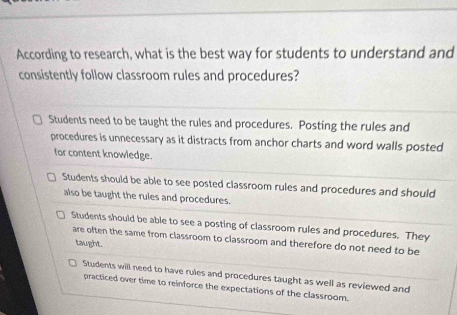 According to research, what is the best way for students to understand and
consistently follow classroom rules and procedures?
Students need to be taught the rules and procedures. Posting the rules and
procedures is unnecessary as it distracts from anchor charts and word walls posted
for content knowledge.
Students should be able to see posted classroom rules and procedures and should
also be taught the rules and procedures.
Students should be able to see a posting of classroom rules and procedures. They
are often the same from classroom to classroom and therefore do not need to be
taught.
Students will need to have rules and procedures taught as well as reviewed and
practiced over time to reinforce the expectations of the classroom.