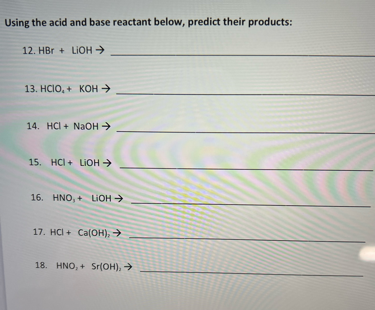 Using the acid and base reactant below, predict their products: 
12. HBr+LiOH _ 
_ 
13. HCIO_4+KOH
_ 
14. HCI+ NaOH
_ 
15. HCI+ LiC BB - 
_ 
16. HNO_3+ LiOH
_ 
17. HCl+Ca(OH)_2
_ 
18. HNO_2+Sr(OH)_2