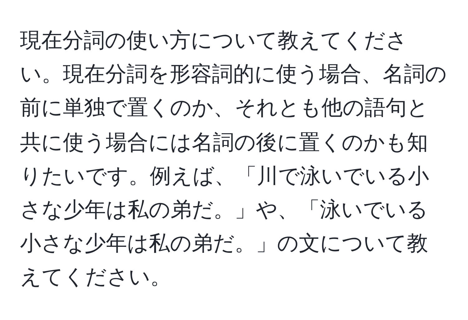 現在分詞の使い方について教えてください。現在分詞を形容詞的に使う場合、名詞の前に単独で置くのか、それとも他の語句と共に使う場合には名詞の後に置くのかも知りたいです。例えば、「川で泳いでいる小さな少年は私の弟だ。」や、「泳いでいる小さな少年は私の弟だ。」の文について教えてください。