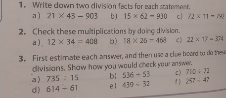 Write down two division facts for each statement. 
a ) 21* 43=903 b) 15* 62=930 c) 72* 11=792
2. Check these multiplications by doing division. 
a)、 12* 34=408 b) 18* 26=468 c) 22* 17=374
3. First estimate each answer, and then use a clue board to do these 
divisions. Show how you would check your answer. 
c) 710/ 72
a) 735/ 15 b) 536/ 53 f ) 257/ 47
d) 614/ 61 e) 439/ 32